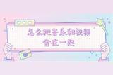 怎么把音樂(lè)和視頻合在一起，那你得好好看看這4種方法