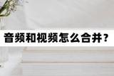 音頻和視頻怎么合并?合并音視頻的方法分享